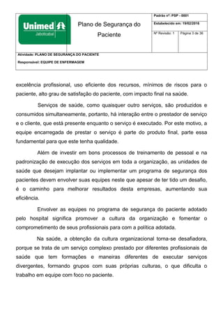 Plano de Segurança do
Paciente
Padrão nº: PSP - 0001
Estabelecido em: 19/02/2016
Nº Revisão: 1 Página 3 de 36
Atividade: PLANO DE SEGURANÇA DO PACIENTE
Responsável: EQUIPE DE ENFERMAGEM
excelência profissional, uso eficiente dos recursos, mínimos de riscos para o
paciente, alto grau de satisfação do paciente, com impacto final na saúde.
Serviços de saúde, como quaisquer outro serviços, são produzidos e
consumidos simultaneamente, portanto, há interação entre o prestador de serviço
e o cliente, que está presente enquanto o serviço é executado. Por este motivo, a
equipe encarregada de prestar o serviço é parte do produto final, parte essa
fundamental para que este tenha qualidade.
Além de investir em bons processos de treinamento de pessoal e na
padronização de execução dos serviços em toda a organização, as unidades de
saúde que desejam implantar ou implementar um programa de segurança dos
pacientes devem envolver suas equipes neste que apesar de ter tido um desafio,
é o caminho para melhorar resultados desta empresas, aumentando sua
eficiência.
Envolver as equipes no programa de segurança do paciente adotado
pelo hospital significa promover a cultura da organização e fomentar o
comprometimento de seus profissionais para com a política adotada.
Na saúde, a obtenção da cultura organizacional torna-se desafiadora,
porque se trata de um serviço complexo prestado por diferentes profissionais de
saúde que tem formações e maneiras diferentes de executar serviços
divergentes, formando grupos com suas próprias culturas, o que dificulta o
trabalho em equipe com foco no paciente.
 