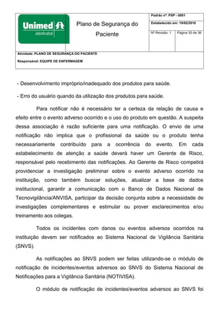 Plano de Segurança do
Paciente
Padrão nº: PSP - 0001
Estabelecido em: 19/02/2016
Nº Revisão: 1 Página 30 de 36
Atividade: PLANO DE SEGURANÇA DO PACIENTE
Responsável: EQUIPE DE ENFERMAGEM
- Desenvolvimento impróprio/inadequado dos produtos para saúde.
- Erro do usuário quando da utilização dos produtos para saúde.
Para notificar não é necessário ter a certeza da relação de causa e
efeito entre o evento adverso ocorrido e o uso do produto em questão. A suspeita
dessa associação é razão suficiente para uma notificação. O envio de uma
notificação não implica que o profissional da saúde ou o produto tenha
necessariamente contribuído para a ocorrência do evento. Em cada
estabelecimento de atenção a saúde deverá haver um Gerente de Risco,
responsável pelo recebimento das notificações. Ao Gerente de Risco competirá
providenciar a investigação preliminar sobre o evento adverso ocorrido na
instituição, como também buscar soluções, atualizar a base de dados
institucional, garantir a comunicação com o Banco de Dados Nacional de
Tecnovigilância/ANVISA, participar da decisão conjunta sobre a necessidade de
investigações complementares e estimular ou prover esclarecimentos e/ou
treinamento aos colegas.
Todos os incidentes com danos ou eventos adversos ocorridos na
instituição devem ser notificados ao Sistema Nacional de Vigilância Sanitária
(SNVS).
As notificações ao SNVS podem ser feitas utilizando-se o módulo de
notificação de incidentes/eventos adversos ao SNVS do Sistema Nacional de
Notificações para a Vigilância Sanitária (NOTIVISA).
O módulo de notificação de incidentes/eventos adversos ao SNVS foi
 
