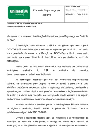 Plano de Segurança do
Paciente
Padrão nº: PSP - 0001
Estabelecido em: 19/02/2016
Nº Revisão: 1 Página 31 de 36
Atividade: PLANO DE SEGURANÇA DO PACIENTE
Responsável: EQUIPE DE ENFERMAGEM
elaborado com base na classificação Internacional para Segurança do Paciente
da OMS.
A instituição deve cadastrar o NSP e um gestor, que terá o perfil
GESTOR NSP e usuários, que podem ter os seguintes perfis: técnico com envio
(com permissão de envio da notificação ao NOTIVISA) e técnico sem envio
(permissão para preenchimento do formulário, sem permissão de envio da
notificação).
Esses perfis se encontram detalhados nos manuais de cadastro de
instituições, cadastro do NSP e cadastro de usuários
(www1.anvisa.gov.br/cadastramentoUsuario).
As notificações recebidas por meio dos formulários disponibilizados
poderão ser analisados pelo próprio serviço de saúde e pelo SNVS para
identificar padrões e tendências sobre a segurança do paciente, priorizando a
aprendizagem contínua. Assim, será possível desenvolver soluções com o intuito
de evitar que danos aos pacientes em serviços de saúde venham a se repetir,
melhorando a qualidade e a segurança do paciente nesses serviços.
No caso de óbitos e eventos graves, a notificação no Sistema Nacional
de Vigilância Sanitária, deverá ocorrer no prazo de 72 horas, conforme
estabelece o artigo 10 da RDC 36/2013.
Devido a gravidade desses tipos de incidentes e a necessidade de
avaliação de risco em curto prazo, o serviço de saúde deve realizar as
investigações locais, promovendo a abordagem do risco e apor os resultados no
 