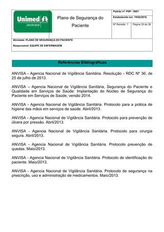 Plano de Segurança do
Paciente
Padrão nº: PSP - 0001
Estabelecido em: 19/02/2016
Nº Revisão: 1 Página 35 de 36
Atividade: PLANO DE SEGURANÇA DO PACIENTE
Responsável: EQUIPE DE ENFERMAGEM
Referências Bibliográficas
ANVISA - Agencia Nacional de Vigilância Sanitária. Resolução - RDC Nº 36, de
25 de julho de 2013.
ANVISA – Agencia Nacional de Vigilância Sanitária, Segurança do Paciente e
Qualidade em Serviços de Saúde: Implantação do Núcleo de Segurança do
Paciente em Serviços de Saúde, versão 2014.
ANVISA - Agencia Nacional de Vigilância Sanitária. Protocolo para a prática de
higiene das mãos em serviços de saúde. Abril/2013.
ANVISA - Agencia Nacional de Vigilância Sanitária. Protocolo para prevenção de
úlcera por pressão. Abril/2013.
ANVISA - Agencia Nacional de Vigilância Sanitária. Protocolo para cirurgia
segura. Abril/2013.
ANVISA - Agencia Nacional de Vigilância Sanitária. Protocolo prevenção de
quedas. Maio/2013.
ANVISA - Agencia Nacional de Vigilância Sanitária. Protocolo de identificação do
paciente. Maio/2013.
ANVISA - Agencia Nacional de Vigilância Sanitária. Protocolo de segurança na
prescrição, uso e administração de medicamentos. Maio/2013.
 
