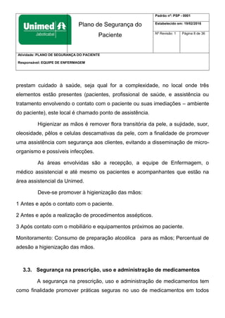 Plano de Segurança do
Paciente
Padrão nº: PSP - 0001
Estabelecido em: 19/02/2016
Nº Revisão: 1 Página 8 de 36
Atividade: PLANO DE SEGURANÇA DO PACIENTE
Responsável: EQUIPE DE ENFERMAGEM
prestam cuidado à saúde, seja qual for a complexidade, no local onde três
elementos estão presentes (pacientes, profissional de saúde, e assistência ou
tratamento envolvendo o contato com o paciente ou suas imediações – ambiente
do paciente), este local é chamado ponto de assistência.
Higienizar as mãos é remover flora transitória da pele, a sujidade, suor,
oleosidade, pêlos e celulas descamativas da pele, com a finalidade de promover
uma assistência com segurança aos clientes, evitando a disseminação de micro-
organismo e possíveis infecções.
As áreas envolvidas são a recepção, a equipe de Enfermagem, o
médico assistencial e até mesmo os pacientes e acompanhantes que estão na
área assistencial da Unimed.
Deve-se promover à higienização das mãos:
1 Antes e após o contato com o paciente.
2 Antes e após a realização de procedimentos assépticos.
3 Após contato com o mobiliário e equipamentos próximos ao paciente.
Monitoramento: Consumo de preparação alcoólica para as mãos; Percentual de
adesão a higienização das mãos.
3.3. Segurança na prescrição, uso e administração de medicamentos
A segurança na prescrição, uso e administração de medicamentos tem
como finalidade promover práticas seguras no uso de medicamentos em todos
 