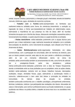 10
verbal, corporal, artística, psicomotora, a interação grupal, criatividade; através de trabalhos
manuais, dinâmicas, jogos, atividades de raciocínio e pinturas.
- Trabalho com a Família: serão acompanhados os familiares que
realizarem visitas na entidade, como forma de orienta-los, transmitindo a evolução ou
regressão do idoso, a forma que necessitarem ser tratados em determinados casos,
estimulando a importância de sua presença na vida do idoso; além de reuniões
bimestrais da equipe com a família dos idosos, oferecendo orientações necessárias sobre o
funcionamento da entidade, o quadro atual do idoso e o papel da família na entidade.
- Visitas domiciliares: serão realizadas juntamente com a equipe técnica para
garantir que o idoso solicitante à vaga, realmente necessita ser abrigado e se a entidade
terá condições de atendê-lo; como instrumento de avaliação, será utilizado uma Ficha de
Anamnese do Idoso.
- Ações Multidisciplinares: serão organizadas festividades em datas
comemorativas, com a participação da comunidade, além de membros da diretoria, para
que os idosos possam vivenciar cada data do ano sem perder a referência cronológica,
além de ser um momento diferenciado dentro da rotina da
entidade; serão comemorados também os aniversariantes do mês, como forma de valorizá-
los e prestigiá-los. Grande parte das atividades e práticas
diárias continuarão sendo realizadas juntamente com a área da Terapia Ocupacional,
devido a similaridade entre as duas profissões que se completam; entre as ações citadas,
também serão realizadas: culinária com as idosas, trabalhos manuais, decorações,
avaliações, bingos, atividades físicas, jogos, estimulando a coordenação motora e
raciocínio; voltando-se para o bem estar dos idosos e promoção da entidade na
comunidade. As demais áreas de atuação na entidade,
também continuarão contribuindo com o trabalho psicológico, principalmente enfermeiras,
técnicas, cuidadoras, médicos, que participarão das avaliações dos idosos, discussões de
casos e intervenções, pois nenhum profissional exerce sua função isoladamente, e o grupo
auxiliando nas idéias e na prática diária, o trabalho se torna mais rico e os resultados mais
positivos.
 