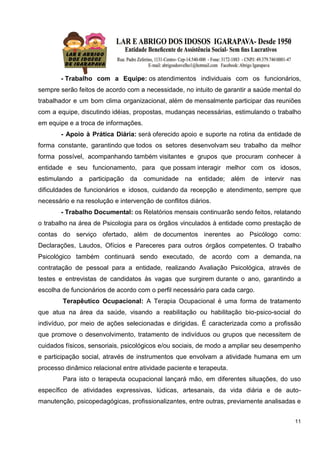 11
- Trabalho com a Equipe: os atendimentos individuais com os funcionários,
sempre serão feitos de acordo com a necessidade, no intuito de garantir a saúde mental do
trabalhador e um bom clima organizacional, além de mensalmente participar das reuniões
com a equipe, discutindo idéias, propostas, mudanças necessárias, estimulando o trabalho
em equipe e a troca de informações.
- Apoio à Prática Diária: será oferecido apoio e suporte na rotina da entidade de
forma constante, garantindo que todos os setores desenvolvam seu trabalho da melhor
forma possível, acompanhando também visitantes e grupos que procuram conhecer à
entidade e seu funcionamento, para que possam interagir melhor com os idosos,
estimulando a participação da comunidade na entidade; além de intervir nas
dificuldades de funcionários e idosos, cuidando da recepção e atendimento, sempre que
necessário e na resolução e intervenção de conflitos diários.
- Trabalho Documental: os Relatórios mensais continuarão sendo feitos, relatando
o trabalho na área de Psicologia para os órgãos vinculados à entidade como prestação de
contas do serviço ofertado, além de documentos inerentes ao Psicólogo como:
Declarações, Laudos, Ofícios e Pareceres para outros órgãos competentes. O trabalho
Psicológico também continuará sendo executado, de acordo com a demanda, na
contratação de pessoal para a entidade, realizando Avaliação Psicológica, através de
testes e entrevistas de candidatos às vagas que surgirem durante o ano, garantindo a
escolha de funcionários de acordo com o perfil necessário para cada cargo.
Terapêutico Ocupacional: A Terapia Ocupacional é uma forma de tratamento
que atua na área da saúde, visando a reabilitação ou habilitação bio-psico-social do
indivíduo, por meio de ações selecionadas e dirigidas. É caracterizada como a profissão
que promove o desenvolvimento, tratamento de indivíduos ou grupos que necessitem de
cuidados físicos, sensoriais, psicológicos e/ou sociais, de modo a ampliar seu desempenho
e participação social, através de instrumentos que envolvam a atividade humana em um
processo dinâmico relacional entre atividade paciente e terapeuta.
Para isto o terapeuta ocupacional lançará mão, em diferentes situações, do uso
específico de atividades expressivas, lúdicas, artesanais, da vida diária e de auto-
manutenção, psicopedagógicas, profissionalizantes, entre outras, previamente analisadas e
 