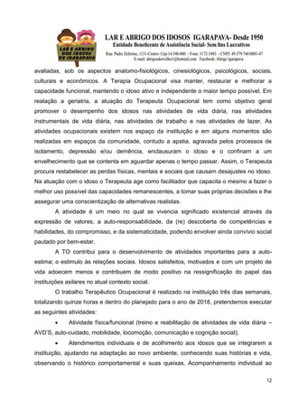 12
avaliadas, sob os aspectos anatomo-fisiológicos, cinesiológicos, psicológicos, sociais,
culturais e econômicos. A Terapia Ocupacional visa manter, restaurar e melhorar a
capacidade funcional, mantendo o idoso ativo e independente o maior tempo possível. Em
realação a geriatria, a atuação do Terapeuta Ocupacional tem como objetivo geral
promover o desempenho dos idosos nas atividades de vida diária, nas atividades
instrumentais de vida diária, nas atividades de trabalho e nas atividades de lazer. As
atividades ocupacionais existem nos espaço da instituição e em alguns momentos são
realizadas em espaços da comunidade, contudo a apatia, agravada pelos processos de
isolamento, depressão e/ou demência, enclausuram o idoso e o confinam a um
envelhecimento que se contenta em aguardar apenas o tempo passar. Assim, o Terapeuta
procura restabelecer as perdas físicas, mentais e sociais que causam desajustes no idoso.
Na atuação com o idoso o Terapeuta age como facilitador que capacita o mesmo a fazer o
melhor uso possível das capacidades remanescentes, a tomar suas próprias decisões e lhe
assegurar uma conscientização de alternativas realistas.
A atividade é um meio no qual se vivencia significado existencial através da
expressão de valores, a auto-responsabilidade, da (re) descoberta de competências e
habilidades, do compromisso, e da sistematicidade, podendo envolver ainda convívio social
pautado por bem-estar.
A TO contribui para o desenvolvimento de atividades importantes para a auto-
estima; o estimulo às relações sociais. Idosos satisfeitos, motivados e com um projeto de
vida adoecem menos e contribuem de modo positivo na ressignificação do papel das
instituições asilares no atual contexto social.
O trabalho Terapêutico Ocupacional é realizado na instituição três dias semanais,
totalizando quinze horas e dentro do planejado para o ano de 2018, pretendemos executar
as seguintes atividades:
 Atividade física/funcional (treino e reabilitação de atividades de vida diária –
AVD’S, auto-cuidado, mobilidade, locomoção, comunicação e cognição social);
 Atendimentos individuais e de acolhimento aos idosos que se integrarem a
instituição, ajudando na adaptação ao novo ambiente, conhecendo suas histórias e vida,
observando o histórico comportamental e suas queixas. Acompanhamento individual ao
 