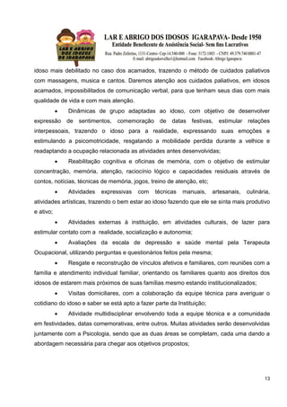 13
idoso mais debilitado no caso dos acamados, trazendo o método de cuidados paliativos
com massagens, musica e cantos. Daremos atenção aos cuidados paliativos, em idosos
acamados, impossibilitados de comunicação verbal, para que tenham seus dias com mais
qualidade de vida e com mais atenção.
 Dinâmicas de grupo adaptadas ao idoso, com objetivo de desenvolver
expressão de sentimentos, comemoração de datas festivas, estimular relações
interpessoais, trazendo o idoso para a realidade, expressando suas emoções e
estimulando a psicomotricidade, resgatando a mobilidade perdida durante a velhice e
readaptando a ocupação relacionada as atividades antes desenvolvidas;
 Reabilitação cognitiva e oficinas de memória, com o objetivo de estimular
concentração, memória, atenção, raciocínio lógico e capacidades residuais através de
contos, notícias, técnicas de memória, jogos, treino de atenção, etc;
 Atividades expressivas com técnicas manuais, artesanais, culinária,
atividades artísticas, trazendo o bem estar ao idoso fazendo que ele se sinta mais produtivo
e ativo;
 Atividades externas à instituição, em atividades culturais, de lazer para
estimular contato com a realidade, socialização e autonomia;
 Avaliações da escala de depressão e saúde mental pela Terapeuta
Ocupacional, utilizando perguntas e questionários feitos pela mesma;
 Resgate e reconstrução de vínculos afetivos e familiares, com reuniões com a
família e atendimento individual familiar, orientando os familiares quanto aos direitos dos
idosos de estarem mais próximos de suas famílias mesmo estando institucionalizados;
 Visitas domiciliares, com a colaboração da equipe técnica para averiguar o
cotidiano do idoso e saber se está apto a fazer parte da Instituição;
 Atividade multidisciplinar envolvendo toda a equipe técnica e a comunidade
em festividades, datas comemorativas, entre outros. Muitas atividades serão desenvolvidas
juntamente com a Psicologia, sendo que as duas áreas se completam, cada uma dando a
abordagem necessária para chegar aos objetivos propostos;
 