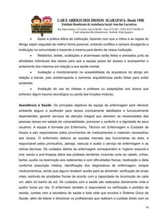 14
 Apoio a prática diária da instituição, fazendo com que a rotina e as regras do
Abrigo sejam seguidas da melhor forma possível, evitando conflitos e sempre divulgando a
Instituição na comunidade e trazendo a mesma para dentro de nossa instituição.
 Relatórios, testes, avaliações e anamneses serão feitas e anexadas junto as
atividades individuais dos idosos para que a equipe possa ter acesso e acompanhar o
andamento dos mesmos em relação a sua saúde mental.
 Avaliação e monitoramento na acessibilidade da arquitetura do abrigo em
relação a barras, piso antiderrapante e barreiras arquitetônicas serão feitas para evitar
acidentes.
 Avaliação do uso de órteses e próteses ou adaptações aos idosos que
sofreram algum trauma neurológico ou perda das funções motoras.
Assistência à Saúde: Os principais objetivos da equipe da enfermagem será oferecer
ambiente seguro e acolhedor para idosos cronicamente debilitados e funcionalmente
dependentes; garantir serviços de atenção integral que atendam as necessidades das
pessoas idosas em estado de vulnerabilidade; promover o conforto e a dignidade de seus
usuários. A equipe é formada por Enfermeiro, Técnico em Enfermagem e Cuidador de
Idosos e são responsáveis pelos provimentos de medicamentos e materiais necessários
aos idosos. O enfermeiro elabora as escalas mensais das funcionárias da área, é
responsável pelos prontuários, planeja, executa e avalia o serviço de enfermagem e as
rotinas técnicas. Os cuidados diários de enfermagem correspondem à: higiene corporal e
oral, sendo a oral limpeza diária das próteses dentárias; incluindo corte de cabelo, unhas,
barba; auxílio na locomoção aos cadeirantes e com dificuldades físicas; medicação e dieta
conforme prescrição médica, identificação dos diagnósticos de enfermagem, terapia
medicamentosa, sendo que alguns recebem auxílio para se alimentar; verificação de sinais
vitais; estímulo de atividades físicas de acordo com a capacidade de locomoção de cada
um; além do banho de sol. Os cuidados com a saúde são realizados diariamente vinte e
quatro horas por dia. O enfermeiro também é responsável na verificação e pedidos de
receita, contato com a secretária de saúde e toda rede que envolve o Sistema Único de
Saúde; além de liderar e direcionar os profissionais que realizam o cuidado direto com os
 