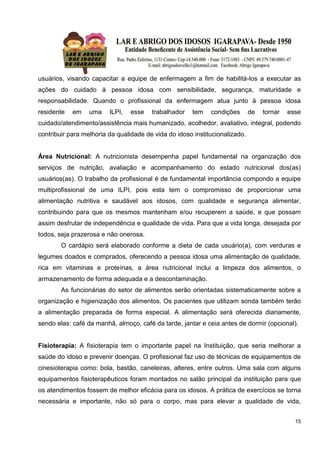15
usuários, visando capacitar a equipe de enfermagem a fim de habilitá-los a executar as
ações do cuidado à pessoa idosa com sensibilidade, segurança, maturidade e
responsabilidade. Quando o profissional da enfermagem atua junto à pessoa idosa
residente em uma ILPI, esse trabalhador tem condições de tornar esse
cuidado/atendimento/assistência mais humanizado, acolhedor, avaliativo, integral, podendo
contribuir para melhoria da qualidade de vida do idoso institucionalizado.
Área Nutricional: A nutricionista desempenha papel fundamental na organização dos
serviços de nutrição, avaliação e acompanhamento do estado nutricional dos(as)
usuários(as). O trabalho da profissional é de fundamental importância compondo a equipe
multiprofissional de uma ILPI, pois esta tem o compromisso de proporcionar uma
alimentação nutritiva e saudável aos idosos, com qualidade e segurança alimentar,
contribuindo para que os mesmos mantenham e/ou recuperem a saúde, e que possam
assim desfrutar de independência e qualidade de vida. Para que a vida longa, desejada por
todos, seja prazerosa e não onerosa.
O cardápio será elaborado conforme a dieta de cada usuário(a), com verduras e
legumes doados e comprados, oferecendo a pessoa idosa uma alimentação de qualidade,
rica em vitaminas e proteínas, a área nutricional inclui a limpeza dos alimentos, o
armazenamento de forma adequada e a descontaminação.
As funcionárias do setor de alimentos serão orientadas sistematicamente sobre a
organização e higienização dos alimentos. Os pacientes que utilizam sonda também terão
a alimentação preparada de forma especial. A alimentação será oferecida diariamente,
sendo elas: café da manhã, almoço, café da tarde, jantar e ceia antes de dormir (opcional).
Fisioterapia: A fisioterapia tem o importante papel na Instituição, que seria melhorar a
saúde do idoso e prevenir doenças. O profissional faz uso de técnicas de equipamentos de
cinesioterapia como: bola, bastão, caneleiras, alteres, entre outros. Uma sala com alguns
equipamentos fisioterapêuticos foram montados no salão principal da instituição para que
os atendimentos fossem de melhor eficácia para os idosos. A prática de exercícios se torna
necessária e importante, não só para o corpo, mas para elevar a qualidade de vida,
 