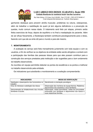 16
ganhando destaque para prevenir atrofia muscular, problemas na coluna, osteoporose,
além de trabalhar a reabilitação de quem já tem alguma deficiência e a prevenção de
quedas, muito comum nessa idade. O tratamento será feito por etapas, primeiro serão
feitos exercícios de força, depois de equilíbrio e no final a readaptação do paciente. Além
de ser eficaz fisicamente, a fisioterapia também contribuirá psicologicamente para o idoso,
fazendo com que ele se sinta útil para o mundo e para ele mesmo.
7. MONITORAMENTO
A avaliação do serviço será feita mensalmente juntamente com toda equipe e com os
usuários, a fim de verificar se os objetivos da entidade estão sendo atingidos e contará com
a participação das famílias das pessoas idosas para que eles possam contribuir para a
construção dos serviços prestados pela instituição e dar sugestões para o bom andamento
do trabalho desenvolvido.
As reuniões em equipe permitirão detectar os pontos de excelência e os pontos a melhorar
no trabalho desenvolvido pela entidade.
Os indicadores que subsidiarão o monitoramento e a avaliação compreenderão:
INDICADORES MEIOS DE VERIFICAÇÃO
Satisfação e desempenho dos funcionários no
trabalho
Atendimento e orientação psicológica
Grau de interesse e satisfação dos idosos Observação dos membros da equipe técnica; Relatórios,
depoimentos dos assistidos e seus familiares.
Demonstração do fortalecimento dos vínculos
familiares e sociais.
Observação, visitas domiciliares, visitas da comunidade,
entrevistas com familiares e depoimentos dos idosos e
suas respectivas famílias.
 