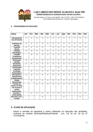 17
8. CRONOGRAMA DE EXECUÇÃO
Ações Jan Fev Mar Abr Mai Jun Jul Ago Set Out Nov Dez
Planejamento
das atividades
X X X X X X X X X X X X
Avaliação do
Serviço
X X X X X X X X X X X X
Trabalho
Social
X X X X X X X X X X X
Trabalho
Psicológico
X X X X X X X X X X X
Trabalho
Terapêutico
Ocupacional
X X X X X X X X X X X
Orientação
Familiar
X X X X X X X X X X X X
Atividades
Artesanais
X X X X X X X X X X X X
Caminhadas
matinais
X X X
Avaliação
Participativa
X X X X X X X X X X X
Orientação e
Atendimento
multidisciplinar
X X X X X X X X X X X X
Visitas
Domiciliares
X X X X X X X X X X X
Criação de
Redes de afeto
nas escolas e
outras
Instituições.
X X X X X X X X X X
Eventos e
Festividades
X X X X X X X X X X X
Reunião com a
Família
X X X
9. PLANO DE APLICAÇÃO
Indicar a previsão de despesas a serem realizadas na execução das atividades,
conforme as receitas (Municipal/Estadual/Federal) - (inc. II-A do art. 22 da LF
13.019/2014)
 