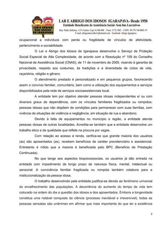 2
ocupacional a indivíduos com perda ou fragilidade de vínculos de afetividade,
pertencimento e sociabilidade.
O Lar e Abrigo dos Idosos de Igarapava desenvolve o Serviço de Proteção
Social Especial de Alta Complexidade, de acordo com a Resolução nº 109 do Conselho
Nacional de Assistência Social (CNAS), de 11 de novembro de 2009, visando à garantia de
privacidade, respeito aos costumes, às tradições e à diversidade de ciclos de vida,
raça/etnia, religião e gênero.
O atendimento prestado é personalizado e em pequenos grupos, favorecendo
assim o convívio familiar, comunitário, bem como a utilização dos equipamentos e serviços
disponibilizados pela rede de serviços socioassistenciais local.
A entidade tem por objetivo atender pessoas idosas independentes e/ ou com
diversos graus de dependência, com os vínculos familiares fragilizados ou rompidos;
pessoas idosas que não dispõem de condições para permanecer com suas famílias, com
vivência de situações de violência e negligência, em situação de rua e abandono.
Devido à falta de equipamentos no município e região, a entidade atende
pessoas idosas de outras localidades. Acredita-se também que a entidade desenvolve um
trabalho ético e de qualidade que reflete na procura por vagas.
Com relação ao acesso á renda, verifica-se que grande maioria dos usuários
(as) são aposentados (as), recebem benefícios de caráter previdenciário e assistencial.
Entretanto é nítido que a maioria é beneficiada pelo BPC (Beneficio de Prestação
Continuada).
No que tange aos aspectos biopsicossociais, os usuários já dão entrada na
entidade com impedimento de longo prazo de natureza física, mental, intelectual ou
sensorial. A convivência familiar fragilizada ou rompida também colabora para a
institucionalização da pessoa idosa.
O trabalho desenvolvido pela entidade justifica-se devido ao fenômeno universal
do envelhecimento das populações. A decorrência do aumento do tempo de vida tem
colocado na ordem do dia a questão dos idosos e dos aposentados. Embora a longevidade
constitua uma notável conquista da ciência (processo inevitável e irreversível), todas as
pessoas sensatas são unânimes em afirmar que mais importante do que ter a existência
 