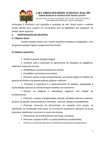 3
prolongada é envelhecer com dignidade e qualidade de vida. Sendo assim a entidade
propõe atender seus usuários em consonância com as legislações que asseguram os
direitos desse segmento.
5. IDENTIFICAÇÃO DO OBJETIVO:
5.1 Objetivo Geral:
Acolher pessoas idosas, com vínculos familiares rompidos ou fragilizados, a fim
de garantir proteção integral, assegurando-lhes direitos.
5.2 Objetivo específico:
 Acolher e garantir proteção integral;
 Contribuir para a prevenção do agravamento de situações de negligência,
violência e ruptura de vínculos;
 Restabelecer vínculos familiares e/ou sociais;
 Possibilitar a convivência comunitária;
 Promover acesso à rede socioassistencial, aos demais órgãos do Sistema de
garantia de Direitos e às demais políticas públicas e setoriais;
 Favorecer o surgimento e o desenvolvimento de aptidões, capacidades e
oportunidades para que os indivíduos façam escolhas com autonomia;
 Diminuir os estigmas e estereótipos negativos com relação ao
envelhecimento;
 Promover o acesso a programações culturais, atividades internas e externas,
de lazer, de esporte, relacionando-as a interesses, vivências, desejos e possibilidades;
 Promover momentos de descontração, de interação entre grupos, de
desinibição, de socialização entre pares, de movimentos expressivos realizados de forma
prazerosa, desafiantes e que levam a novas descobertas;
 Proporcionar um envelhecimento mais longo e saudável;
 Promover o acesso ao BPC e a outros benefícios previdenciários;
 Promover a convivência mista entre os residentes de diversos graus de dependência;
 