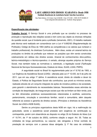 5
Especificação das atividades:
Trabalho Social: O Serviço Social é uma profissão que se constitui no processo de
produção e reprodução das relações sociais e tem como seu objeto as diversas refrações
da questão social, que é fundante para a profissão (Iamamoto, 2001). O trabalho realizado
pela técnica será realizado em consonância com a Lei nº 8.66293 (Regulamentação da
Profissão); Código de Ética de 1993 (define as competências e os valores que norteiam o
trabalho profissional); As diretrizes Curriculares. Além disso, existe um arsenal teórico de
produções no âmbito da profissão que reiteram as posições que vêm sendo construídas
coletivamente em defesa dos direitos sociais. Arsenal de conhecimentos ético-político,
teórico-metodológico e técnico-operativo: é variado, abrange aqueles próprios do Serviço
Social, mas também todas as normativas e, sobretudo, a legislação social (Tipificação
Nacional de Serviços Socioassistenciais, Estatuto do Idoso, SUAS, LOAS, PNPD).
A seguridade social no Brasil foi regulamentada pela Lei nº 8.742 de 1993, a
Lei Orgânica de Assistência Social (LOAS) - alterada pela Lei nº 12.435, de 6 de julho de
2011, que em seu artigo 1º define: A assistência social, direito do cidadão e dever do
Estado, é Política de Seguridade Social não contributiva, que provê os mínimos sociais,
realizada através de um conjunto integrado de ações de iniciativa pública e da sociedade,
para garantir o atendimento às necessidades básicas. Necessidades essas advindas da
condição de desproteção, de inseguranças sociais que não se limitam ao fator renda, pois
se têm dimensões protetivas socioassistenciais relacionadas à acolhida, autonomia,
pertencimento, vinculação e convivência familiar, social e comunitária, além daquela
referente ao acesso e garantia de direitos sociais. (Princípios e diretrizes da Assistência
Social: da LOAS à NOB SUAS).
Dentre os princípios organizativos desta NOB em vigor, há a reafirmação da
gratuidade, sendo a assistência social prestada sem exigência de contribuição ou
contrapartida, porém com observância ao disposto no artigo 35 do Estatuto do Idoso (Lei
nº 10.741, de 1º de outubro de 2003), conforme citação a seguir: Art. 35. Todas as
entidades de longa permanência, ou casa-lar, são obrigadas a firmar contrato de
prestação de serviços com a pessoa idosa abrigada. § 1º No caso de entidades
 