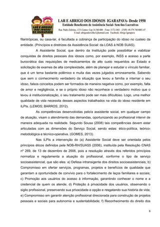 6
filantrópicas, ou casa-lar, é facultada a cobrança de participação do idoso no custeio da
entidade. (Princípios e diretrizes da Assistência Social: da LOAS à NOB SUAS).
A Assistente Social, que dentro da Instituição pode possibilitar e viabilizar
conquistas de direitos pessoais dos idosos como, por exemplo, INSS e acesso a parte
burocrática das requisições de medicamentos de alto custo requeridos ao Estado e
solicitação de exames de alta complexidade, além de planejar e estudar o vínculo familiar,
que é um tema bastante polêmico e muita das vezes julgados erroneamente. Sabendo
que sem o conhecimento verdadeiro da situação que levou a família a internar o seu
idoso, falsos conceitos podem ser formados de maneira negativa como, por exemplo, falta
de amor e negligência, e se o próprio idoso não reconhece o verdadeiro motivo que o
levou à institucionalização, o seu tratamento pode ser mais dificultoso. Logo, uma melhor
qualidade de vida necessita desses aspectos trabalhados na vida do idoso residente em
ILPIs. (LEMOS; BARROS, 2012).
As competências desenvolvidas pelo/a assistente social, em qualquer campo
de atuação, visam o atendimento das demandas, oportunizando ao profissional intervir de
maneira adequada na realidade. Segundo Sousa (2008) tais competências devem estar
articuladas com as dimensões do Serviço Social, sendo estas: ético-política, teórico-
metodológica e técnico-operativa. (GOMES, 2013).
Nas ILPIs a intervenção do (a) Assistente Social deve ser orientada pelos
princípios éticos definidos pela NOB-RH/SUAS5 (2006), instituída pela Resolução CNAS
nº 269, de 13 de dezembro de 2006, pois a resolução através dos referidos princípios
normatiza e regulamenta a atuação do profissional, conforme o tipo de serviço
socioassistencial, que são eles: a) Defesa intransigente dos direitos socioassistenciais; b)
Compromisso em ofertar serviços, programas, projetos e benefícios de qualidade que
garantam a oportunidade de convívio para o fortalecimento de laços familiares e sociais;
c) Promoção aos usuários do acesso à informação, garantindo conhecer o nome e a
credencial de quem os atende; d) Proteção à privacidade dos usuários, observando o
sigilo profissional, preservando sua privacidade e opção e resgatando sua história de vida;
e) Compromisso em garantir atenção profissional direcionada para construção de projetos
pessoais e sociais para autonomia e sustentabilidade; f) Reconhecimento do direito dos
 