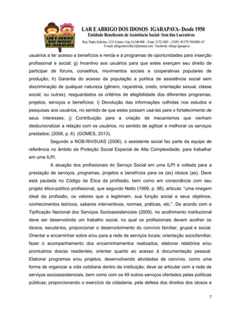 7
usuários a ter acesso a benefícios e renda e a programas de oportunidades para inserção
profissional e social; g) Incentivo aos usuários para que estes exerçam seu direito de
participar de fóruns, conselhos, movimentos sociais e cooperativas populares de
produção; h) Garantia do acesso da população a política de assistência social sem
discriminação de qualquer natureza (gênero, raça/etnia, credo, orientação sexual, classe
social, ou outras), resguardados os critérios de elegibilidade dos diferentes programas,
projetos, serviços e benefícios; i) Devolução das informações colhidas nos estudos e
pesquisas aos usuários, no sentido de que estes possam usá-las para o fortalecimento de
seus interesses; j) Contribuição para a criação de mecanismos que venham
desburocratizar a relação com os usuários, no sentido de agilizar e melhorar os serviços
prestados; (2006, p. 6). (GOMES, 2013).
Segundo a NOB-RH/SUAS (2006), o assistente social faz parte da equipe de
referência no âmbito da Proteção Social Especial de Alta Complexidade, para trabalhar
em uma ILPI.
A atuação dos profissionais do Serviço Social em uma ILPI é voltada para a
prestação de serviços, programas, projetos e benefícios para os (as) idosos (as). Deve
está pautada no Código de Ética da profissão, bem como em consonância com seu
projeto ético-político profissional, que segundo Netto (1999, p. 98), articula: “uma imagem
ideal da profissão, os valores que a legitimam, sua função social e seus objetivos,
conhecimentos teóricos, saberes interventivos, normas, práticas, etc.”. De acordo com a
Tipificação Nacional dos Serviços Socioassistenciais (2009), no acolhimento institucional
deve ser desenvolvido um trabalho social, no qual os profissionais devem acolher os
idosos, escutá-los, proporcionar o desenvolvimento do convívio familiar, grupal e social.
Orientar e encaminhar sobre e/ou para a rede de serviços locais; orientação sociofamiliar;
fazer o acompanhamento dos encaminhamentos realizados; elaborar relatórios e/ou
prontuários dos/as residentes; orientar quanto ao acesso à documentação pessoal.
Elaborar programas e/ou projetos, desenvolvendo atividades de convívio, como uma
forma de organizar a vida cotidiana dentro da instituição; deve se articular com a rede de
serviços socioassistenciais, bem como com os 49 outros serviços ofertados pelas políticas
públicas; proporcionando o exercício da cidadania, pela defesa dos direitos dos idosos e
 