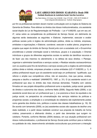 8
por fim os profissionais também devem manter a articulação com os órgãos do Sistema de
Garantia de Direitos. Para efetivar os direitos dos idosos institucionalizados, o/a assistente
social dispõe da Lei de Regulamentação da Profissão – Lei nº 8.662/93, que em seu art.
4º, versa sobre as competências do profissional de Serviço Social, em detrimento de
algumas serão destacadas as seguintes:  Elaborar, implementar, executar e avaliar
políticas sociais junto à órgãos da administração pública, direta ou indireta, empresas,
entidades e organizações;  Elaborar, coordenar, executar e avaliar planos, programas e
projetos que sejam do âmbito do Serviço Social junto com a sociedade civil;  Encaminhar
providências e prestar orientação social a indivíduos, grupos e à população;  Orientar
indivíduos e grupos de diferentes segmentos sociais no sentido de identificar recursos e
de fazer uso dos mesmos no atendimento e na defesa de seus direitos;  Planejar,
organizar e administrar benefícios e serviços sociais;  Realizar estudos socioeconômicos
com os usuários para fins de benefícios e serviços sociais junto a órgãos da administração
pública direta e indireta, empresas privadas e outras entidades (LEI nº 8.662/93, p. 1). A
prática profissional requer que o/a assistente social seja um profissional, “qualificado, que
reforce e amplie sua competência crítica; não só executivo, mas que pensa, analisa,
pesquisa e decifra a realidade” (IAMAMOTO, 1997, p. 31). O (a) assistente social é um
profissional que atua no âmbito das mais diversas demandas. Trabalha com valores
firmados em seu projeto éticopolítico profissional como a equidade, justiça social, garantia
de direitos e autonomia dos idosos, conforme Netto (2006). Segundo Netto (2006), o (a)
assistente social deve ser um profissional que: [...] se posiciona a favor da equidade e da
justiça social, na perspectiva da universalização dos serviços relativos às políticas e
programas sociais; a ampliação e a consolidação da cidadania são explicitamente postas
como garantia dos direitos civis, políticos e sociais das classes trabalhadoras (p. 16). 50
De acordo com Iamamoto (2009), os (as) assistentes sociais são capazes de decifrar uma
dada realidade, e a partir dessa realidade construir sua proposta de trabalho de forma
criativa, preservando e efetivando direitos, a partir das demandas que surgem no
cotidiano. Portanto, conforme Mendes (2004) destaca, em sua atuação profissional com
idosos institucionalizados, o profissional de Serviço Social pode contribuir para a melhoria
na qualidade de vida, desenvolvendo atividades socioculturais que promovam a interação
 