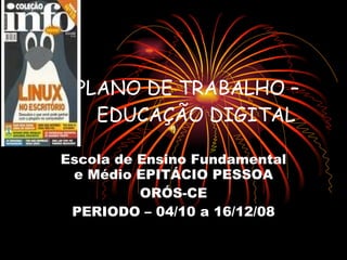 PLANO DE TRABALHO –  EDUCAÇÃO DIGITAL Escola de Ensino Fundamental e Médio EPITÁCIO PESSOA ORÓS-CE PERIODO – 04/10 a 16/12/08 