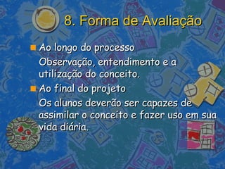 8. Forma de Avaliação Ao longo do processo  Observação, entendimento e a utilização do conceito.  Ao final do projeto  Os alunos deverão ser capazes de assimilar o conceito e fazer uso em sua vida diária. 