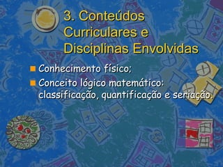 3. Conteúdos Curriculares e Disciplinas Envolvidas Conhecimento físico; Conceito lógico matemático: classificação, quantificação e seriação. 
