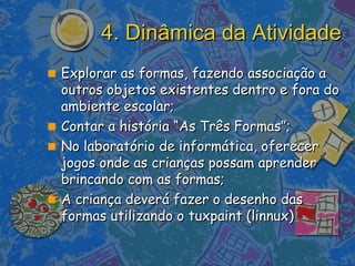 4. Dinâmica da Atividade Explorar as formas, fazendo associação a outros objetos existentes dentro e fora do ambiente escolar; Contar a história “As Três Formas”; No laboratório de informática, oferecer jogos onde as crianças possam aprender brincando com as formas;  A criança deverá fazer o desenho das formas utilizando o tuxpaint (linnux) 