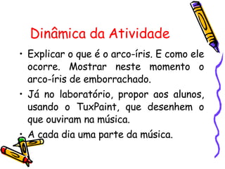 Dinâmica da Atividade  Explicar o que é o arco-íris. E como ele ocorre. Mostrar neste momento o arco-íris de emborrachado. Já no laboratório, propor aos alunos, usando o TuxPaint, que desenhem o que ouviram na música. A cada dia uma parte da música. 