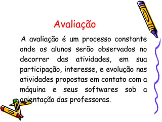 Avaliação A avaliação é um processo constante onde os alunos serão observados no decorrer das atividades, em sua participação, interesse, e evolução nas atividades propostas em contato com a máquina e seus softwares sob a orientação das professoras. 