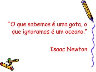 “ O que sabemos é uma gota, o que ignoramos é um oceano.” Isaac Newton 