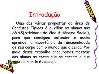 Introdução Uma das várias propostas da área de Condutas Típicas é auxiliar os alunos nas AVAS(Atividade de Vida Autônoma Social), para que consigam entender e assim aprender a importância da funcionalidade de seu corpo com o mundo que o cerca. Por meio desse trabalho procuramos mostrar aos alunos as cores que os cercam e que tudo no mundo é colorido.  