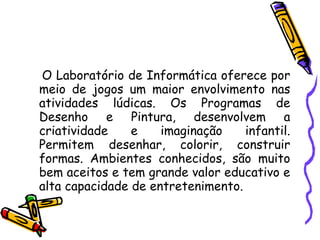 O Laboratório de Informática oferece por meio de jogos um maior envolvimento nas atividades lúdicas.  Os Programas de Desenho e Pintura, desenvolvem a criatividade e imaginação infantil. Permitem desenhar, colorir, construir formas. Ambientes conhecidos, são muito bem aceitos e tem grande valor educativo e alta capacidade de entretenimento.  