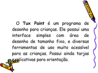 O  Tux Paint  é um programa de desenho para crianças. Ele possui uma interface simples com área de desenho de tamanho fixo, e diversas ferramentas de uso muito acessível para as crianças. Possui ainda tarjas explicativas para orientação.  