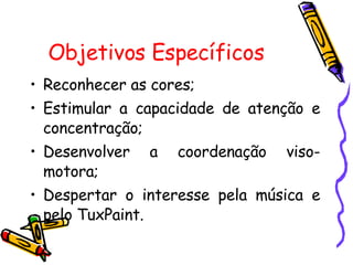 Objetivos Específicos   Reconhecer as cores; Estimular a capacidade de atenção e concentração; Desenvolver a coordenação viso-motora; Despertar o interesse pela música e pelo TuxPaint. 