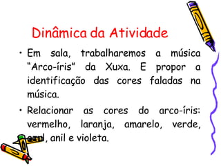 Dinâmica da Atividade Em sala, trabalharemos a música “Arco-íris” da Xuxa. E propor a identificação das cores faladas na música. Relacionar as cores do arco-íris: vermelho, laranja, amarelo, verde, azul, anil e violeta. 