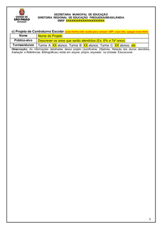 SECRETARIA MUNICIPAL DE EDUCAÇÃO
DIRETORIA REGIONAL DE EDUCAÇÃO FREGUESIA/BRASILÂNDIA
EMEF XXXXXXXXXXXXXXXXXXXXX
3
c) Projeto de Contraturno Escolar (caso tenha sido usado para compor JOP; caso não, apague esse item)
Nome Nome do Projeto
Público-alvo Descrever os anos que serão atendidos (Ex: 6ºs e 7sº anos)
Turmas/alunos Turma A: XX alunos; Turma B: XX alunos; Turma C: XX alunos; etc
Observação: As informações detalhadas desse projeto (Justificativa, Objetivos, Relação dos alunos atendidos,
Avaliação e Referências Bibliográficas) estão em arquivo próprio arquivado na Unidade Educacional
 