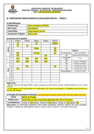 SECRETARIA MUNICIPAL DE EDUCAÇÃO
DIRETORIA REGIONAL DE EDUCAÇÃO FREGUESIA/BRASILÂNDIA
EMEF XXXXXXXXXXXXXXXXXXXXX
4
III. PROFESSOR ORIENTADOR DE EDUCAÇÃO DIGITAL – POED 2
a) Identificação
Professor(a) Nome completo do POED2
RF/vínculo XXX.XXX-X/X
Cargo Base Cargo base do vínculo
Jornada de Trabalho JDB ou JEIF
b) Horário de Trabalho
T A 2ª-feira 3ª-feira 4ª-feira 5ª-feira 6ª-feira
Manhã
1 1A 2C 6B-jex
2 1C 3A
3 5A-jex HA
4 HA Legenda
5 OE 7A-TCA HA 1A, 1C, 2C, 3A... Aulas com regência
6 OE EP OE Organização dos Espaços
***
*** JEIF JEIF JEIF JEIF
7A-TCA, 8B-
TCA..
TCA
*** JEIF JEIF JEIF JEIF EP Experiênc Pedagógica
Tarde
1 PC Projetos Contraturno
2 PC HA CJ Complem de Jornada
3 PC HA Hora-Ativ JOP + JEX
4 5A-jex, 6B-jex... Jornada Excedente
5
6
***
***
***
Observação:
- XX HAs, parte da JOP deste POED, serão cumpridas em local de livre escolha, conforme previsto no Art 7º da IN
nº 45/19
- 01 HA relativo ao JEX está previsto em conformidade com Anexo III do Decreto nº 49.589/08 e será cumprido em
local de livre escolha
c) Projeto de Contraturno Escolar (caso tenha sido usado para compor JOP; caso não, apague esse item)
Nome Nome do Projeto
Público-alvo Descrever os anos que serão atendidos (Ex: 6ºs e 7sº anos)
Turmas/alunos Turma A: XX alunos; Turma B: XX alunos; Turma C: XX alunos; etc
Observação: As informações detalhadas desse projeto (Justificativa, Objetivos, Relação dos alunos atendidos,
Avaliação e Referências Bibliográficas) estão em arquivo próprio arquivado na Unidade Educacional
 