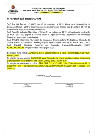 SECRETARIA MUNICIPAL DE EDUCAÇÃO
DIRETORIA REGIONAL DE EDUCAÇÃO FREGUESIA/BRASILÂNDIA
EMEF XXXXXXXXXXXXXXXXXXXXX
5
IV. REFERÊNCIAS BIBLIOGRÁFICAS
SÃO PAULO. Decreto nº 59.072 de 12 de novembro de 2019. Altera para “Laboratórios de
Educação Digital - LED” a denominação dos equipamentos criados pelo Decreto nº 34.160, de
9 de maio de 1994, e dá outras providências.
SÃO PAULO. Instrução Normativa nº 30 de 31 de outubro de 2019, retificada pela publicação
do DOC 05/11/19, página 5. Dispõe sobre a Organização dos Laboratórios de Informática
Educativa, e dá outras providências.
SÃO PAULO. Secretaria Municipal de Educação. Coordenadoria Pedagógica. Currículo da
Cidade: Ensino Fundamental: Tecnologias para Aprendizagem. São Paulo: SME/COPED, 2017
SÃO PAULO. Diretoria Regional de Educação Freguesia/Brasilândia. EMEF
XXXXXXXXXXXXX. Projeto Político-Pedagógico 2020.
Ex citação livro inteiro: ALARCÃO, Isabel Escola Reflexiva e Nova Racionalidade. São Paulo:
Artmed, 2001.
Ex citação de obra parcial: CAPUCHO, Vera Educação de jovens e adultos: prática pedagógica
e fortalecimento da cidadania. São Paulo: Cortez, 2012. Pág 14 a 25.
Ex citação de documentos online: SÃO PAULO. Lei nº 16.271, de 17 de setembro de 2015.
Disponível em: http://portal.sme.prefeitura.sp.gov.br/Portals/1/Files/20294.pdf. Acesso em
17/01/18.
São Paulo,____/ ____/____
__________________________
POED1
Assinatura
__________________________
POED2
Assinatura
 