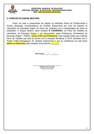 SECRETARIA MUNICIPAL DE EDUCAÇÃO
DIRETORIA REGIONAL DE EDUCAÇÃO FREGUESIA/BRASILÂNDIA
EMEF XXXXXXXXXXXXXXXXXXXXX
6
V. PARECER DA EQUIPE GESTORA
Tendo em vista a necessidade de integrar as diferentes Áreas de Conhecimento e
demais atividades complementares da Unidade Educacional por meio do trabalho no
Laboratório de Educação Digital, de forma que contribua com a aprendizagem de todos os
estudantes, a Equipe Gestora desta Unidade É FAVORÁVEL ao Plano de Trabalho do
Laboratório de Educação Digital a ser desenvolvido pelos Professores Orientadores de
Educação Digital – POEDs: nomes e RFs dos Professores. Esta ressalta ainda que o referido
Plano de Trabalho que está de acordo com a Instrução Normativa nº 30/19, articulado com o
Projeto Político-Pedagógico da Unidade Educacional e que os professores em tela foram
eleitos ou referendado pelo Conselho de Escola em __/ __/__.
São Paulo,____/ ____/____
__________________________
Diretor de Escola
Carimbo e Assinatura
 
