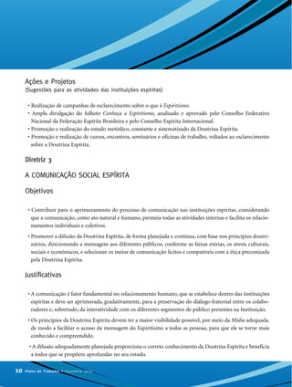 Ações e Projetos
(Sugestões para as atividades das instituições espíritas)
• Realização de campanhas de esclarecimento sobre o que é Espiritismo.
• Ampla divulgação do folheto Conheça o Espiritismo, analisado e aprovado pelo Conselho Federativo
Nacional da Federação Espírita Brasileira e pelo Conselho Espírita Internacional.
• Promoção e realização do estudo metódico, constante e sistematizado da Doutrina Espírita.
• Promoção e realização de cursos, encontros, seminários e oficinas de trabalho, voltados ao esclarecimento
sobre a Doutrina Espírita.
Diretriz 3
A COMUNICAÇÃO SOCIAL ESPÍRITA
Objetivos
• Contribuir para o aprimoramento do processo de comunicação nas instituições espíritas, considerando
que a comunicação, como ato natural e humano, permeia todas as atividades internas e facilita os relacio-
namentos individuais e coletivos.
• Promover a difusão da Doutrina Espírita, de forma planejada e contínua, com base nos princípios doutri-
nários, direcionando a mensagem aos diferentes públicos, conforme as faixas etárias, os níveis culturais,
sociais e econômicos, e selecionar os meios de comunicação lícitos e compatíveis com a ética preconizada
pela Doutrina Espírita.
Justificativas
• A comunicação é fator fundamental no relacionamento humano, que se estabelece dentro das instituições
espíritas e deve ser aprimorada, gradativamente, para a preservação do diálogo fraternal entre os colabo-
radores e, sobretudo, da interatividade com os diferentes segmentos de público presentes na Instituição.
• Os princípios da Doutrina Espírita devem ter a maior visibilidade possível, por meio da Mídia adequada,
de modo a facilitar o acesso da mensagem do Espiritismo a todas as pessoas, para que ele se torne mais
conhecido e compreendido.
• A difusão adequadamente planejada proporciona o correto conhecimento da Doutrina Espírita e beneficia
a todos que se propõem aprofundar no seu estudo.
10 Plano de Trabalho • Fevereiro 2013
 