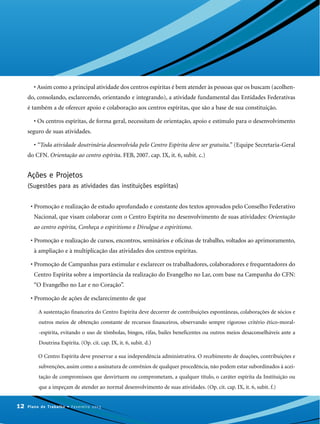• Assim como a principal atividade dos centros espíritas é bem atender às pessoas que os buscam (acolhen-
do, consolando, esclarecendo, orientando e integrando), a atividade fundamental das Entidades Federativas
é também a de oferecer apoio e colaboração aos centros espíritas, que são a base de sua constituição.
• Os centros espíritas, de forma geral, necessitam de orientação, apoio e estímulo para o desenvolvimento
seguro de suas atividades.
• “Toda atividade doutrinária desenvolvida pelo Centro Espírita deve ser gratuita.” (Equipe Secretaria-Geral
do CFN. Orientação ao centro espírita. FEB, 2007. cap. IX, it. 6, subit. c.)
Ações e Projetos
(Sugestões para as atividades das instituições espíritas)
• Promoção e realização de estudo aprofundado e constante dos textos aprovados pelo Conselho Federativo
Nacional, que visam colaborar com o Centro Espírita no desenvolvimento de suas atividades: Orientação
ao centro espírita, Conheça o espiritismo e Divulgue o espiritismo.
• Promoção e realização de cursos, encontros, seminários e oficinas de trabalho, voltados ao aprimoramento,
à ampliação e à multiplicação das atividades dos centros espíritas.
• Promoção de Campanhas para estimular e esclarecer os trabalhadores, colaboradores e frequentadores do
Centro Espírita sobre a importância da realização do Evangelho no Lar, com base na Campanha do CFN:
“O Evangelho no Lar e no Coração”.
• Promoção de ações de esclarecimento de que
A sustentação financeira do Centro Espírita deve decorrer de contribuições espontâneas, colaborações de sócios e
outros meios de obtenção constante de recursos financeiros, observando sempre rigoroso critério ético-moral-
-espírita, evitando o uso de tômbolas, bingos, rifas, bailes beneficentes ou outros meios desaconselháveis ante a
Doutrina Espírita. (Op. cit. cap. IX, it. 6, subit. d.)
O Centro Espírita deve preservar a sua independência administrativa. O recebimento de doações, contribuições e
subvenções, assim como a assinatura de convênios de qualquer procedência, não podem estar subordinados à acei-
tação de compromissos que desvirtuem ou comprometam, a qualquer título, o caráter espírita da Instituição ou
que a impeçam de atender ao normal desenvolvimento de suas atividades. (Op. cit. cap. IX, it. 6, subit. f.)
12 Plano de Trabalho • Fevereiro 2013
 