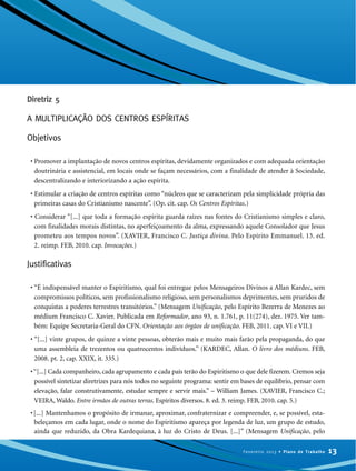 Diretriz 5
A MULTIPLICAÇÃO DOS CENTROS ESPÍRITAS
Objetivos
• Promover a implantação de novos centros espíritas, devidamente organizados e com adequada orientação
doutrinária e assistencial, em locais onde se façam necessários, com a finalidade de atender à Sociedade,
descentralizando e interiorizando a ação espírita.
• Estimular a criação de centros espíritas como “núcleos que se caracterizam pela simplicidade própria das
primeiras casas do Cristianismo nascente”. (Op. cit. cap. Os Centros Espíritas.)
• Considerar “[...] que toda a formação espírita guarda raízes nas fontes do Cristianismo simples e claro,
com finalidades morais distintas, no aperfeiçoamento da alma, expressando aquele Consolador que Jesus
prometeu aos tempos novos”. (XAVIER, Francisco C. Justiça divina. Pelo Espírito Emmanuel. 13. ed.
2. reimp. FEB, 2010. cap. Invocações.)
Justificativas
• “É indispensável manter o Espiritismo, qual foi entregue pelos Mensageiros Divinos a Allan Kardec, sem
compromissos políticos, sem profissionalismo religioso, sem personalismos deprimentes, sem pruridos de
conquistas a poderes terrestres transitórios.” (Mensagem Unificação, pelo Espírito Bezerra de Menezes ao
médium Francisco C. Xavier. Publicada em Reformador, ano 93, n. 1.761, p. 11(274), dez. 1975. Ver tam-
bém: Equipe Secretaria-Geral do CFN. Orientação aos órgãos de unificação. FEB, 2011. cap. VI e VII.)
• “[...] vinte grupos, de quinze a vinte pessoas, obterão mais e muito mais farão pela propaganda, do que
uma assembleia de trezentos ou quatrocentos indivíduos.” (KARDEC, Allan. O livro dos médiuns. FEB,
2008. pt. 2, cap. XXIX, it. 335.)
•“[...] Cada companheiro, cada agrupamento e cada país terão do Espiritismo o que dele fizerem. Cremos seja
possível sintetizar diretrizes para nós todos no seguinte programa: sentir em bases de equilíbrio, pensar com
elevação, falar construtivamente, estudar sempre e servir mais.” – William James. (XAVIER, Francisco C.;
VEIRA, Waldo. Entre irmãos de outras terras. Espíritos diversos. 8. ed. 3. reimp. FEB, 2010. cap. 5.)
•[...] Mantenhamos o propósito de irmanar, aproximar, confraternizar e compreender, e, se possível, esta-
beleçamos em cada lugar, onde o nome do Espiritismo apareça por legenda de luz, um grupo de estudo,
ainda que reduzido, da Obra Kardequiana, à luz do Cristo de Deus. [...]” (Mensagem Unificação, pelo
13Fevereiro 2013 • Plano de Trabalho
 