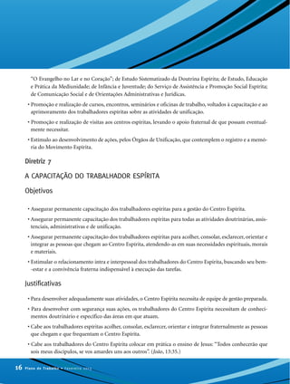 “O Evangelho no Lar e no Coração”; de Estudo Sistematizado da Doutrina Espírita; de Estudo, Educação
e Prática da Mediunidade; de Infância e Juventude; do Serviço de Assistência e Promoção Social Espírita;
de Comunicação Social e de Orientações Administrativas e Jurídicas.
• Promoção e realização de cursos, encontros, seminários e oficinas de trabalho, voltados à capacitação e ao
aprimoramento dos trabalhadores espíritas sobre as atividades de unificação.
• Promoção e realização de visitas aos centros espíritas, levando o apoio fraternal de que possam eventual-
mente necessitar.
• Estímulo ao desenvolvimento de ações, pelos Órgãos de Unificação, que contemplem o registro e a memó-
ria do Movimento Espírita.
Diretriz 7
A CAPACITAÇÃO DO TRABALHADOR ESPÍRITA
Objetivos
• Assegurar permanente capacitação dos trabalhadores espíritas para a gestão do Centro Espírita.
• Assegurar permanente capacitação dos trabalhadores espíritas para todas as atividades doutrinárias, assis-
tenciais, administrativas e de unificação.
• Assegurar permanente capacitação dos trabalhadores espíritas para acolher, consolar, esclarecer, orientar e
integrar as pessoas que chegam ao Centro Espírita, atendendo-as em suas necessidades espirituais, morais
e materiais.
• Estimular o relacionamento intra e interpessoal dos trabalhadores do Centro Espírita, buscando seu bem-
-estar e a convivência fraterna indispensável à execução das tarefas.
Justificativas
• Para desenvolver adequadamente suas atividades, o Centro Espírita necessita de equipe de gestão preparada.
• Para desenvolver com segurança suas ações, os trabalhadores do Centro Espírita necessitam de conheci-
mentos doutrinário e específico das áreas em que atuam.
• Cabe aos trabalhadores espíritas acolher, consolar, esclarecer, orientar e integrar fraternalmente as pessoas
que chegam e que frequentam o Centro Espírita.
• Cabe aos trabalhadores do Centro Espírita colocar em prática o ensino de Jesus: “Todos conhecerão que
sois meus discípulos, se vos amardes uns aos outros”. (João, 13:35.)
16 Plano de Trabalho • Fevereiro 2013
 