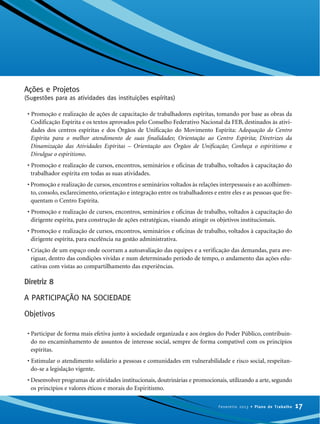 Ações e Projetos
(Sugestões para as atividades das instituições espíritas)
• Promoção e realização de ações de capacitação de trabalhadores espíritas, tomando por base as obras da
Codificação Espírita e os textos aprovados pelo Conselho Federativo Nacional da FEB, destinados às ativi-
dades dos centros espíritas e dos Órgãos de Unificação do Movimento Espírita: Adequação do Centro
Espírita para o melhor atendimento de suas finalidades; Orientação ao Centro Espírita; Diretrizes da
Dinamização das Atividades Espíritas – Orientação aos Órgãos de Unificação; Conheça o espiritismo e
Divulgue o espiritismo.
• Promoção e realização de cursos, encontros, seminários e oficinas de trabalho, voltados à capacitação do
trabalhador espírita em todas as suas atividades.
• Promoção e realização de cursos, encontros e seminários voltados às relações interpessoais e ao acolhimen-
to, consolo, esclarecimento, orientação e integração entre os trabalhadores e entre eles e as pessoas que fre-
quentam o Centro Espírita.
• Promoção e realização de cursos, encontros, seminários e oficinas de trabalho, voltados à capacitação do
dirigente espírita, para construção de ações estratégicas, visando atingir os objetivos institucionais.
• Promoção e realização de cursos, encontros, seminários e oficinas de trabalho, voltados à capacitação do
dirigente espírita, para excelência na gestão administrativa.
• Criação de um espaço onde ocorram a autoavaliação das equipes e a verificação das demandas, para ave-
riguar, dentro das condições vividas e num determinado período de tempo, o andamento das ações edu-
cativas com vistas ao compartilhamento das experiências.
Diretriz 8
A PARTICIPAÇÃO NA SOCIEDADE
Objetivos
• Participar de forma mais efetiva junto à sociedade organizada e aos órgãos do Poder Público, contribuin-
do no encaminhamento de assuntos de interesse social, sempre de forma compatível com os princípios
espíritas.
• Estimular o atendimento solidário a pessoas e comunidades em vulnerabilidade e risco social, respeitan-
do-se a legislação vigente.
• Desenvolver programas de atividades institucionais, doutrinárias e promocionais, utilizando a arte, segundo
os princípios e valores éticos e morais do Espiritismo.
17Fevereiro 2013 • Plano de Trabalho
 