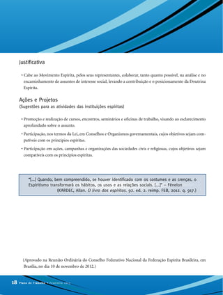 Justificativa
• Cabe ao Movimento Espírita, pelos seus representantes, colaborar, tanto quanto possível, na análise e no
encaminhamento de assuntos de interesse social, levando a contribuição e o posicionamento da Doutrina
Espírita.
Ações e Projetos
(Sugestões para as atividades das instituições espíritas)
• Promoção e realização de cursos, encontros, seminários e oficinas de trabalho, visando ao esclarecimento
aprofundado sobre o assunto.
• Participação, nos termos da Lei, em Conselhos e Organismos governamentais, cujos objetivos sejam com-
patíveis com os princípios espíritas.
• Participação em ações, campanhas e organizações das sociedades civis e religiosas, cujos objetivos sejam
compatíveis com os princípios espíritas.
(Aprovado na Reunião Ordinária do Conselho Federativo Nacional da Federação Espírita Brasileira, em
Brasília, no dia 10 de novembro de 2012.)
18 Plano de Trabalho • Fevereiro 2013
“[...] Quando, bem compreendido, se houver identificado com os costumes e as crenças, o
Espiritismo transformará os hábitos, os usos e as relações sociais. [...]” – Fénelon
(KARDEC, Allan. O livro dos espíritos. 92. ed. 2. reimp. FEB, 2012. q. 917.)
 