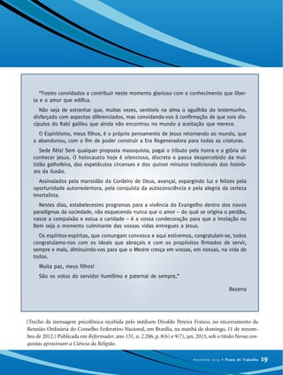(Trecho da mensagem psicofônica recebida pelo médium Divaldo Pereira Franco, no encerramento da
Reunião Ordinária do Conselho Federativo Nacional, em Brasília, na manhã de domingo, 11 de novem-
bro de 2012.) Publicada em Reformador, ano 131, n. 2.206, p. 8(6) e 9(7), jan. 2013, sob o título Novas con-
quistas aproximam a Ciência da Religião.
19Fevereiro 2013 • Plano de Trabalho
“Fostes convidados a contribuir neste momento glorioso com o conhecimento que liber-
ta e o amor que edifica.
Não seja de estranhar que, muitas vezes, sentireis na alma o aguilhão do testemunho,
disfarçado com aspectos diferenciados, mas convidando-vos à confirmação de que sois dis-
cípulos do Rabi galileu que ainda não encontrou no mundo a aceitação que merece.
O Espiritismo, meus filhos, é o próprio pensamento de Jesus retornando ao mundo, que
o abandonou, com o fim de poder construir a Era Regeneradora para todas as criaturas.
Sede fiéis! Sem qualquer proposta masoquista, pagai o tributo pela honra e a glória de
conhecer Jesus. O holocausto hoje é silencioso, discreto e passa despercebido da mul-
tidão galhofeira, dos espetáculos circenses e dos quinze minutos tradicionais dos holofo-
tes da ilusão.
Assinalados pela mansidão do Cordeiro de Deus, avançai, espargindo luz e felizes pela
oportunidade autorredentora, pela conquista da autoconsciência e pela alegria da certeza
imortalista.
Nestes dias, estabelecestes programas para a vivência do Evangelho dentro dos novos
paradigmas da sociedade, não esquecendo nunca que o amor – do qual se origina o perdão,
nasce a compaixão e estua a caridade – é a vossa condecoração para que a imolação no
Bem seja o momento culminante das vossas vidas entregues a Jesus.
Os espíritos-espíritas, que comungam convosco e aqui estivemos, congratulam-se, todos
congratulamo-nos com os ideais que abraçais e com os propósitos firmados de servir,
sempre e mais, diminuindo-vos para que o Mestre cresça em vossas, em nossas, na vida de
todos.
Muita paz, meus filhos!
São os votos do servidor humílimo e paternal de sempre,”
Bezerra
 