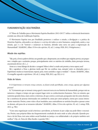 FUNDAMENTAÇÃO DOUTRINÁRIA
O “Plano de Trabalho para o Movimento Espírita Brasileiro (2013-2017)” utiliza o referencial doutrinário
contido nas obras da Codificação Espírita.
O Movimento Espírita tem por finalidade promover e realizar o estudo, a divulgação e a prática da
Doutrina Espírita, colocando-a ao alcance e a serviço de todos os seres humanos, cumprindo, assim, a sua
missão, que é a de “instruir e esclarecer os homens, abrindo uma nova era para a regeneração da
Humanidade”. (KARDEC, Allan. O livro dos espíritos. 92. ed. 2. reimp. FEB, 2012. Prolegômenos.)
Missão dos espíritas:
“Ide, pois, e levai a palavra divina: aos grandes que a desprezarão, aos eruditos que exigirão provas, aos peque-
nos e simples que a aceitarão; porque, principalmente entre os mártires do trabalho, desta provação terrena,
encontrareis fervor e fé. [...]
Arme-se a vossa falange de decisão e coragem! Mãos à obra! o arado está pronto; a terra espera; arai!
Ide e agradecei a Deus a gloriosa tarefa que Ele vos confiou; mas, atenção! entre os chamados para o
Espiritismo muitos se transviaram; reparai, pois, vosso caminho e segui a verdade.” – Erasto. (KARDEC, Allan.
O evangelho segundo o espiritismo. 130. ed. 2. reimp. FEB, 2012. cap. XX, it. 4.)
Visão de futuro:
P. O Espiritismo se tornará crença comum, ou ficará sendo partilhado, como crença, apenas por algumas
pessoas?
R.“Certamente que se tornará crença geral e marcará nova era na história da humanidade, porque está na
natureza e chegou o tempo em que ocupará lugar entre os conhecimentos humanos. Terá, no entanto, que
sustentar grandes lutas, mais contra o interesse, do que contra a convicção, porquanto não há como dissimu-
lar a existência de pessoas interessadas em combatê-lo, umas por amor-próprio, outras por causas inteira-
mente materiais. Porém, como virão a ficar insulados, seus contraditores se sentirão forçados a pensar como
os demais, sob pena de se tornarem ridículos.” (KARDEC, Allan. O livro dos espíritos. 92. ed. 2. reimp. FEB,
2012. q. 798.)
“Com uma organização social criteriosa e previdente, ao homem só por culpa sua pode faltar o necessá-
rio. Porém, suas próprias faltas são frequentemente resultado do meio onde se acha colocado. Quando pra-
ticar a lei de Deus, terá uma ordem social fundada na justiça e na solidariedade e ele próprio também será
melhor.” (Op. cit. Nota de Allan Kardec à questão 930.)
3Fevereiro 2013 • Plano de Trabalho
 