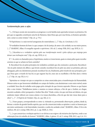 Fundamentação para a ação:
“[...] Os laços sociais são necessários ao progresso e os de família mais apertados tornam os primeiros. Eis
por que os segundos constituem uma lei da Natureza. Quis Deus que, por essa forma, os homens aprendes-
sem a amar-se como irmãos.” (Op. cit. q. 774.)
“O Espiritismo é o mais terrível antagonista do materialismo. [...]” (Op. cit. Conclusão, it. II.)
“O verdadeiro homem de bem é o que cumpre a lei de justiça, de amor e de caridade, na sua maior pureza.
[...]” (KARDEC, Allan. O evangelho segundo o espiritismo. 130. ed. 2. reimp. FEB, 2012. cap. XVII, it. 3.)
“[...] Reconhece-se o verdadeiro espírita pela sua transformação moral e pelos esforços que emprega para
domar suas inclinações más.” (Op. cit. cap. XVII, it. 4.)
P.“– Se, entre os chamados para o Espiritismo, muitos se transviaram, quais os sinais pelos quais reconhe-
ceremos os que se acham no bom caminho?
R. Reconhecê-los-eis pelos princípios da verdadeira caridade que eles ensinarão e praticarão. Reconhecê-
-los-eis pelo número de aflitos a que levem consolo; reconhecê-los-eis pelo seu amor ao próximo, pela sua
abnegação, pelo seu desinteresse pessoal; reconhecê-los-eis, finalmente, pelo triunfo de seus princípios, por-
que Deus quer o triunfo de Sua lei; os que seguem Sua lei, esses são os escolhidos e Ele lhes dará a vitória
[...].” (Op. cit. cap. XX, it. 4.)
“Aproxima-se o tempo em que se cumprirão as coisas anunciadas para a transformação da Humanidade.
Ditosos serão os que houverem trabalhado no campo do Senhor, com desinteresse e sem outro móvel, senão
a caridade! Seus dias de trabalho serão pagos pelo cêntuplo do que tiverem esperado. Ditosos os que hajam
dito a seus irmãos: ‘Trabalhemos juntos e unamos os nossos esforços, a fim de que o Senhor, ao chegar,
encontre acabada a obra’, porquanto o Senhor lhes dirá: ‘Vinde a mim, vós que sois bons servidores, vós que
soubestes impor silêncio aos vossos ciúmes e às vossas discórdias, a fim de que daí não viesse dano para a
obra!’ [...]” – O Espírito de Verdade. (Op. cit. cap. XX, it. 5.)
“[...] Esses grupos, correspondendo-se entre si, visitando-se, permutando observações, podem, desde já,
formar o núcleo da grande família espírita, que um dia consorciará todas as opiniões e unirá os homens por
um único sentimento: o da fraternidade, trazendo o cunho da caridade cristã.” (KARDEC, Allan. O livro dos
médiuns. 80. ed. 4. reimp. FEB, 2012. pt. 2, cap. XXIX, it. 334.)
“[...] o que caracteriza a revelação espírita é o ser divina a sua origem e da iniciativa dos Espíritos, sendo a sua
elaboração fruto do trabalho do homem.” (KARDEC, Allan. A gênese. 52. ed. 5. reimp. FEB, 2012. cap. I, it. 13.)
5Fevereiro 2013 • Plano de Trabalho
 