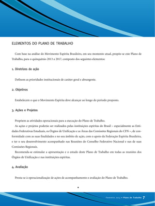 ELEMENTOS DO PLANO DE TRABALHO
Com base na análise do Movimento Espírita Brasileiro, em seu momento atual, propõe-se este Plano de
Trabalho, para o quinquênio 2013 a 2017, composto dos seguintes elementos:
1. Diretrizes de ação
Definem as prioridades institucionais de caráter geral e abrangente.
2. Objetivos
Estabelecem o que o Movimento Espírita deve alcançar ao longo do período proposto.
3. Ações e Projetos
Propõem as atividades operacionais para a execução do Plano de Trabalho.
As ações e projetos poderão ser realizados pelas instituições espíritas do Brasil – especialmente as Enti-
dades Federativas Estaduais, os Órgãos de Unificação e as Áreas das Comissões Regionais do CFN –, de con-
formidade com as suas finalidades e no seu âmbito de ação, com o apoio da Federação Espírita Brasileira,
e ter o seu desenvolvimento acompanhado nas Reuniões do Conselho Federativo Nacional e nas de suas
Comissões Regionais.
Recomenda-se estimular a apresentação e o estudo deste Plano de Trabalho em todas as reuniões dos
Órgãos de Unificação e nas instituições espíritas.
4. Avaliação
Presta-se à operacionalização de ações de acompanhamento e avaliação do Plano de Trabalho.
•
7Fevereiro 2013 • Plano de Trabalho
 