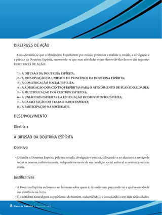 DIRETRIZES DE AÇÃO
Considerando-se que o Movimento Espírita tem por missão promover e realizar o estudo, a divulgação e
a prática da Doutrina Espírita, recomenda-se que suas atividades sejam desenvolvidas dentro das seguintes
DIRETRIZES DE AÇÃO:
1 – A DIFUSÃO DA DOUTRINA ESPÍRITA;
2 – A PRESERVAÇÃO DA UNIDADE DE PRINCÍPIOS DA DOUTRINA ESPÍRITA;
3 – A COMUNICAÇÃO SOCIAL ESPÍRITA;
4 – A ADEQUAÇÃO DOS CENTROS ESPÍRITAS PARA O ATENDIMENTO DE SUAS FINALIDADES;
5 – A MULTIPLICAÇÃO DOS CENTROS ESPÍRITAS;
6 – A UNIÃO DOS ESPÍRITAS E A UNIFICAÇÃO DO MOVIMENTO ESPÍRITA;
7 – A CAPACITAÇÃO DO TRABALHADOR ESPÍRITA;
8 – A PARTICIPAÇÃO NA SOCIEDADE.
DESENVOLVIMENTO
Diretriz 1
A DIFUSÃO DA DOUTRINA ESPÍRITA
Objetivo
• Difundir a Doutrina Espírita, pelo seu estudo, divulgação e prática, colocando-a ao alcance e a serviço de
todas as pessoas, indistintamente, independentemente de sua condição social, cultural, econômica ou faixa
etária.
Justificativas
• A Doutrina Espírita esclarece o ser humano sobre quem é, de onde vem, para onde vai e qual o sentido de
sua existência na Terra.
• É o antídoto natural para os problemas do homem, esclarecendo-o e consolando-o em suas necessidades.
8 Plano de Trabalho • Fevereiro 2013
 