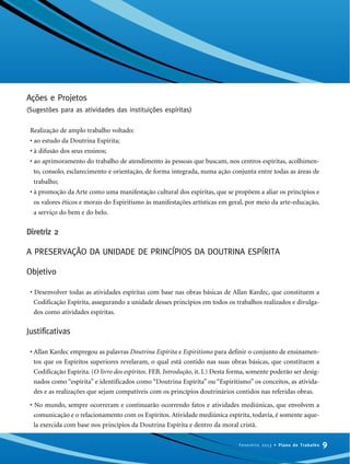Ações e Projetos
(Sugestões para as atividades das instituições espíritas)
Realização de amplo trabalho voltado:
• ao estudo da Doutrina Espírita;
• à difusão dos seus ensinos;
• ao aprimoramento do trabalho de atendimento às pessoas que buscam, nos centros espíritas, acolhimen-
to, consolo, esclarecimento e orientação, de forma integrada, numa ação conjunta entre todas as áreas de
trabalho;
• à promoção da Arte como uma manifestação cultural dos espíritas, que se propõem a aliar os princípios e
os valores éticos e morais do Espiritismo às manifestações artísticas em geral, por meio da arte-educação,
a serviço do bem e do belo.
Diretriz 2
A PRESERVAÇÃO DA UNIDADE DE PRINCÍPIOS DA DOUTRINA ESPÍRITA
Objetivo
• Desenvolver todas as atividades espíritas com base nas obras básicas de Allan Kardec, que constituem a
Codificação Espírita, assegurando a unidade desses princípios em todos os trabalhos realizados e divulga-
dos como atividades espíritas.
Justificativas
• Allan Kardec empregou as palavras Doutrina Espírita e Espiritismo para definir o conjunto de ensinamen-
tos que os Espíritos superiores revelaram, o qual está contido nas suas obras básicas, que constituem a
Codificação Espírita. (O livro dos espíritos. FEB. Introdução, it. I.) Desta forma, somente poderão ser desig-
nados como “espírita” e identificados como “Doutrina Espírita” ou “Espiritismo” os conceitos, as ativida-
des e as realizações que sejam compatíveis com os princípios doutrinários contidos nas referidas obras.
• No mundo, sempre ocorreram e continuarão ocorrendo fatos e atividades mediúnicas, que envolvem a
comunicação e o relacionamento com os Espíritos. Atividade mediúnica espírita, todavia, é somente aque-
la exercida com base nos princípios da Doutrina Espírita e dentro da moral cristã.
9Fevereiro 2013 • Plano de Trabalho
 