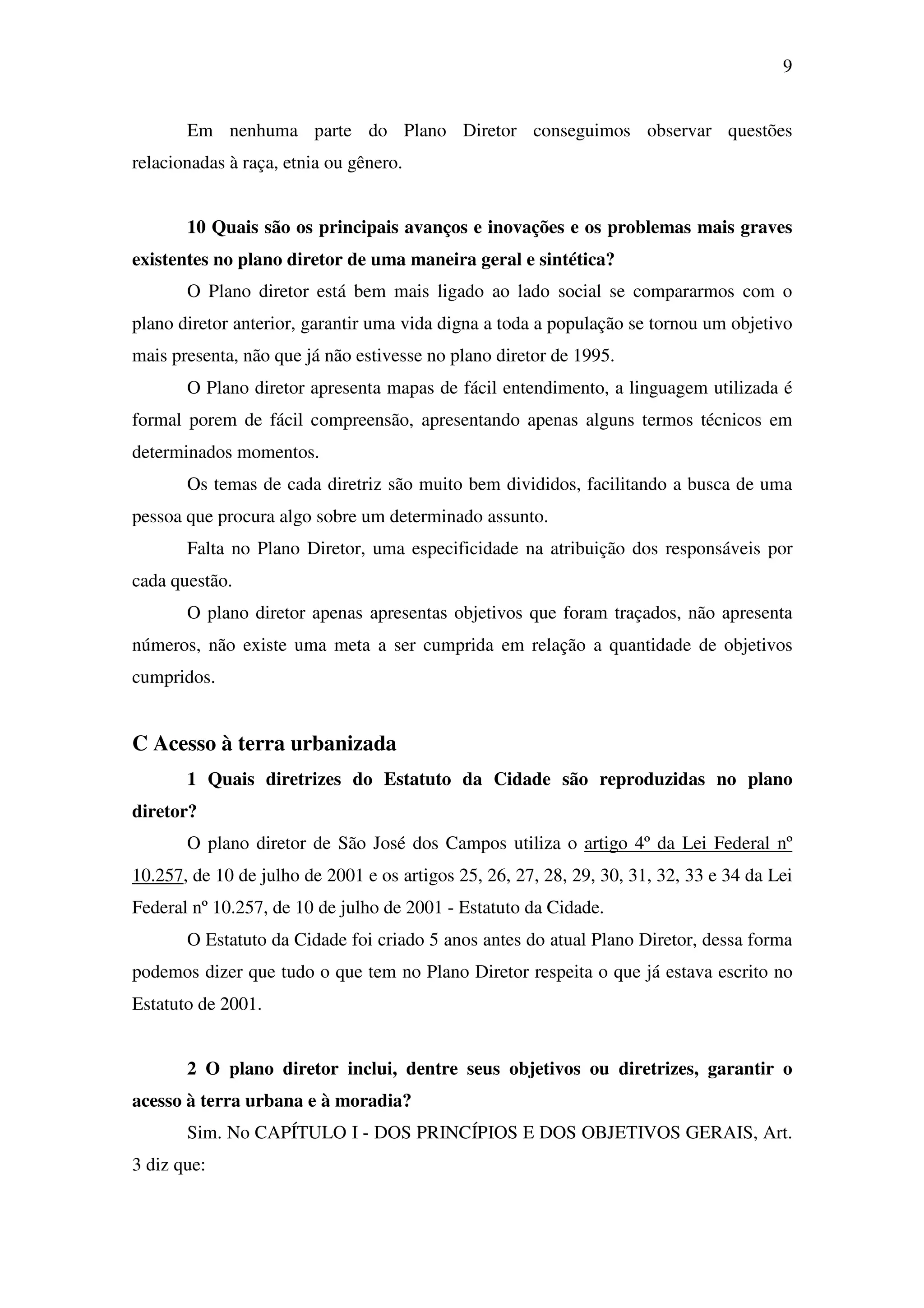 9
Em nenhuma parte do Plano Diretor conseguimos observar questões
relacionadas à raça, etnia ou gênero.
10 Quais são os principais avanços e inovações e os problemas mais graves
existentes no plano diretor de uma maneira geral e sintética?
O Plano diretor está bem mais ligado ao lado social se compararmos com o
plano diretor anterior, garantir uma vida digna a toda a população se tornou um objetivo
mais presenta, não que já não estivesse no plano diretor de 1995.
O Plano diretor apresenta mapas de fácil entendimento, a linguagem utilizada é
formal porem de fácil compreensão, apresentando apenas alguns termos técnicos em
determinados momentos.
Os temas de cada diretriz são muito bem divididos, facilitando a busca de uma
pessoa que procura algo sobre um determinado assunto.
Falta no Plano Diretor, uma especificidade na atribuição dos responsáveis por
cada questão.
O plano diretor apenas apresentas objetivos que foram traçados, não apresenta
números, não existe uma meta a ser cumprida em relação a quantidade de objetivos
cumpridos.
C Acesso à terra urbanizada
1 Quais diretrizes do Estatuto da Cidade são reproduzidas no plano
diretor?
O plano diretor de São José dos Campos utiliza o artigo 4º da Lei Federal nº
10.257, de 10 de julho de 2001 e os artigos 25, 26, 27, 28, 29, 30, 31, 32, 33 e 34 da Lei
Federal nº 10.257, de 10 de julho de 2001 - Estatuto da Cidade.
O Estatuto da Cidade foi criado 5 anos antes do atual Plano Diretor, dessa forma
podemos dizer que tudo o que tem no Plano Diretor respeita o que já estava escrito no
Estatuto de 2001.
2 O plano diretor inclui, dentre seus objetivos ou diretrizes, garantir o
acesso à terra urbana e à moradia?
Sim. No CAPÍTULO I - DOS PRINCÍPIOS E DOS OBJETIVOS GERAIS, Art.
3 diz que:
 