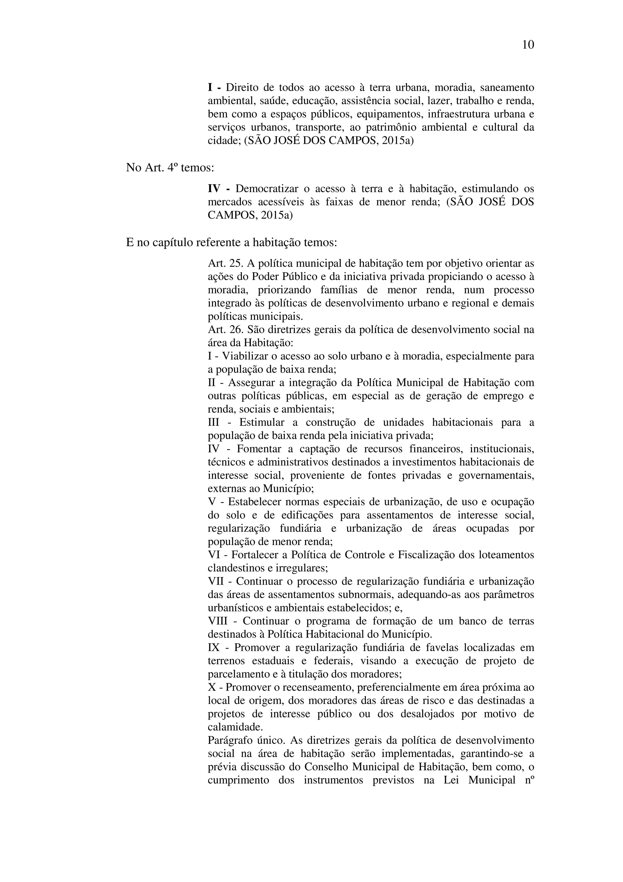 10
I - Direito de todos ao acesso à terra urbana, moradia, saneamento
ambiental, saúde, educação, assistência social, lazer, trabalho e renda,
bem como a espaços públicos, equipamentos, infraestrutura urbana e
serviços urbanos, transporte, ao patrimônio ambiental e cultural da
cidade; (SÃO JOSÉ DOS CAMPOS, 2015a)
No Art. 4º temos:
IV - Democratizar o acesso à terra e à habitação, estimulando os
mercados acessíveis às faixas de menor renda; (SÃO JOSÉ DOS
CAMPOS, 2015a)
E no capítulo referente a habitação temos:
Art. 25. A política municipal de habitação tem por objetivo orientar as
ações do Poder Público e da iniciativa privada propiciando o acesso à
moradia, priorizando famílias de menor renda, num processo
integrado às políticas de desenvolvimento urbano e regional e demais
políticas municipais.
Art. 26. São diretrizes gerais da política de desenvolvimento social na
área da Habitação:
I - Viabilizar o acesso ao solo urbano e à moradia, especialmente para
a população de baixa renda;
II - Assegurar a integração da Política Municipal de Habitação com
outras políticas públicas, em especial as de geração de emprego e
renda, sociais e ambientais;
III - Estimular a construção de unidades habitacionais para a
população de baixa renda pela iniciativa privada;
IV - Fomentar a captação de recursos financeiros, institucionais,
técnicos e administrativos destinados a investimentos habitacionais de
interesse social, proveniente de fontes privadas e governamentais,
externas ao Município;
V - Estabelecer normas especiais de urbanização, de uso e ocupação
do solo e de edificações para assentamentos de interesse social,
regularização fundiária e urbanização de áreas ocupadas por
população de menor renda;
VI - Fortalecer a Política de Controle e Fiscalização dos loteamentos
clandestinos e irregulares;
VII - Continuar o processo de regularização fundiária e urbanização
das áreas de assentamentos subnormais, adequando-as aos parâmetros
urbanísticos e ambientais estabelecidos; e,
VIII - Continuar o programa de formação de um banco de terras
destinados à Política Habitacional do Município.
IX - Promover a regularização fundiária de favelas localizadas em
terrenos estaduais e federais, visando a execução de projeto de
parcelamento e à titulação dos moradores;
X - Promover o recenseamento, preferencialmente em área próxima ao
local de origem, dos moradores das áreas de risco e das destinadas a
projetos de interesse público ou dos desalojados por motivo de
calamidade.
Parágrafo único. As diretrizes gerais da política de desenvolvimento
social na área de habitação serão implementadas, garantindo-se a
prévia discussão do Conselho Municipal de Habitação, bem como, o
cumprimento dos instrumentos previstos na Lei Municipal nº
 