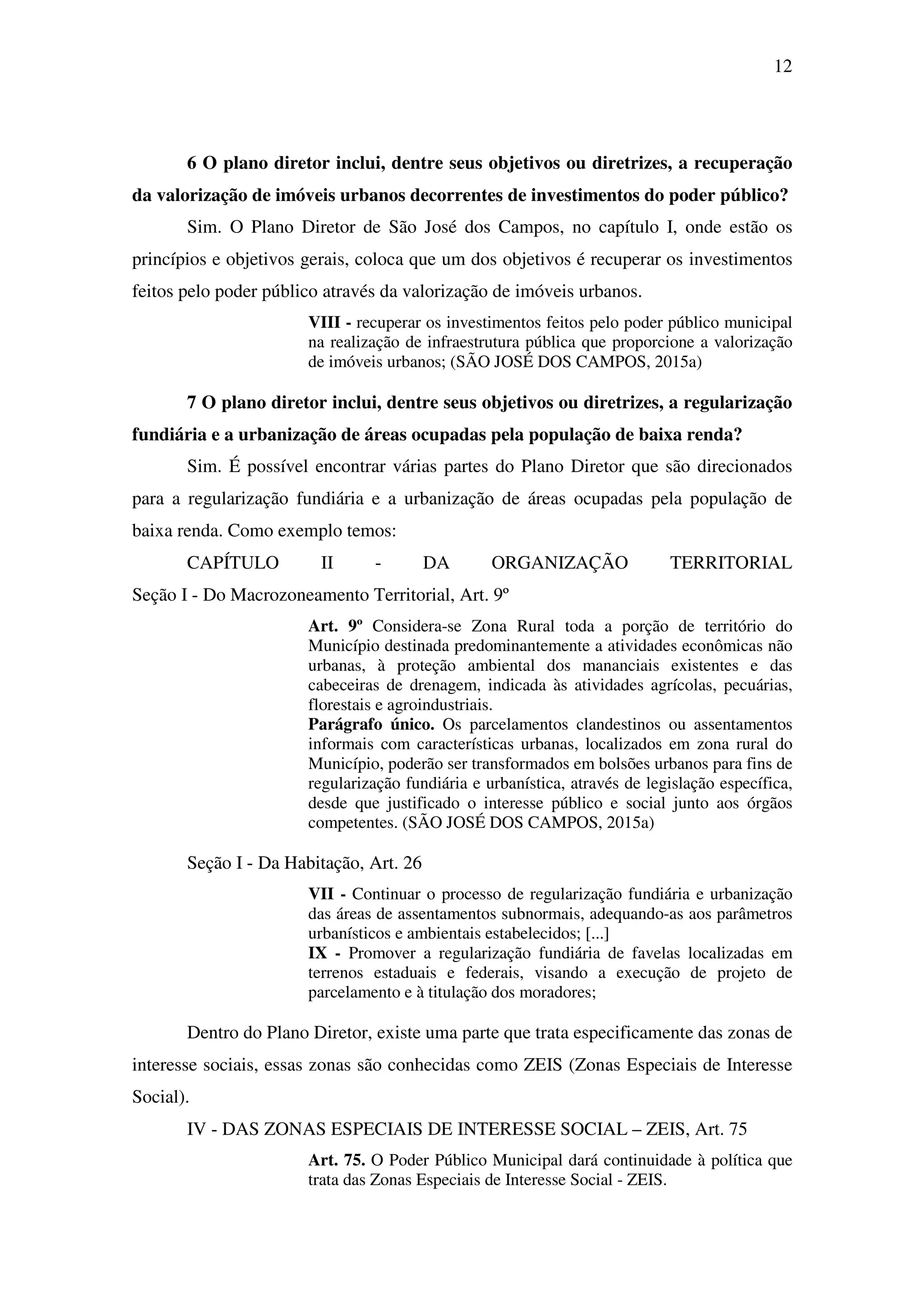 12
6 O plano diretor inclui, dentre seus objetivos ou diretrizes, a recuperação
da valorização de imóveis urbanos decorrentes de investimentos do poder público?
Sim. O Plano Diretor de São José dos Campos, no capítulo I, onde estão os
princípios e objetivos gerais, coloca que um dos objetivos é recuperar os investimentos
feitos pelo poder público através da valorização de imóveis urbanos.
VIII - recuperar os investimentos feitos pelo poder público municipal
na realização de infraestrutura pública que proporcione a valorização
de imóveis urbanos; (SÃO JOSÉ DOS CAMPOS, 2015a)
7 O plano diretor inclui, dentre seus objetivos ou diretrizes, a regularização
fundiária e a urbanização de áreas ocupadas pela população de baixa renda?
Sim. É possível encontrar várias partes do Plano Diretor que são direcionados
para a regularização fundiária e a urbanização de áreas ocupadas pela população de
baixa renda. Como exemplo temos:
CAPÍTULO II - DA ORGANIZAÇÃO TERRITORIAL
Seção I - Do Macrozoneamento Territorial, Art. 9º
Art. 9º Considera-se Zona Rural toda a porção de território do
Município destinada predominantemente a atividades econômicas não
urbanas, à proteção ambiental dos mananciais existentes e das
cabeceiras de drenagem, indicada às atividades agrícolas, pecuárias,
florestais e agroindustriais.
Parágrafo único. Os parcelamentos clandestinos ou assentamentos
informais com características urbanas, localizados em zona rural do
Município, poderão ser transformados em bolsões urbanos para fins de
regularização fundiária e urbanística, através de legislação específica,
desde que justificado o interesse público e social junto aos órgãos
competentes. (SÃO JOSÉ DOS CAMPOS, 2015a)
Seção I - Da Habitação, Art. 26
VII - Continuar o processo de regularização fundiária e urbanização
das áreas de assentamentos subnormais, adequando-as aos parâmetros
urbanísticos e ambientais estabelecidos; [...]
IX - Promover a regularização fundiária de favelas localizadas em
terrenos estaduais e federais, visando a execução de projeto de
parcelamento e à titulação dos moradores;
Dentro do Plano Diretor, existe uma parte que trata especificamente das zonas de
interesse sociais, essas zonas são conhecidas como ZEIS (Zonas Especiais de Interesse
Social).
IV - DAS ZONAS ESPECIAIS DE INTERESSE SOCIAL – ZEIS, Art. 75
Art. 75. O Poder Público Municipal dará continuidade à política que
trata das Zonas Especiais de Interesse Social - ZEIS.
 